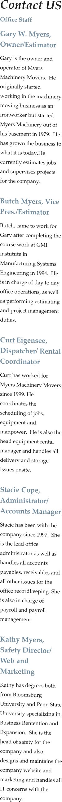Contact US Office Staff Gary W. Myers, Owner/Estimator Gary is the owner and operator of Myers Machinery Movers.  He originally started working in the machinery moving business as an ironworker but started Myers Machinery out of his basement in 1979.  He has grown the business to what it is today.He currently estimates jobs and supervises projects for the company.  Butch Myers, Vice Pres./Estimator Butch, came to work for Gary after completing the course work at GMI instutute in Manufacturing Systems Engineering in 1994.  He is in charge of day to day office operations, as well as performing estimating and project management duties.    Curt Eigensee, Dispatcher/ Rental Coordinator Curt has worked for Myers Machinery Movers since 1999. He coordinates the scheduling of jobs, equipment and manpower.  He is also the head equipment rental manager and handles all delivery and storage issues onsite.  Stacie Cope, Administrator/ Accounts Manager Stacie has been with the company since 1997.  She is the lead office administrator as well as handles all accounts payables, receivables and all other issues for the office recordkeeping. She is also in charge of payroll and payroll management.   Kathy Myers, Safety Director/ Web and Marketing  Kathy has degrees both from Bloomsburg University and Penn State University specializing in Business Rentention and Expansion.  She is the head of safety for the company and also designs and maintains the company website and marketing and handles all IT concerns with the company.